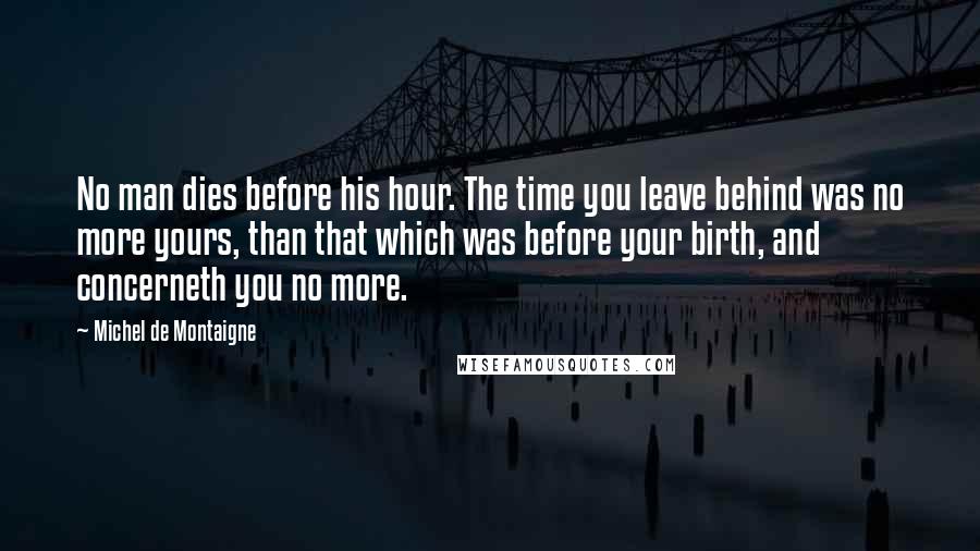 Michel De Montaigne Quotes: No man dies before his hour. The time you leave behind was no more yours, than that which was before your birth, and concerneth you no more.