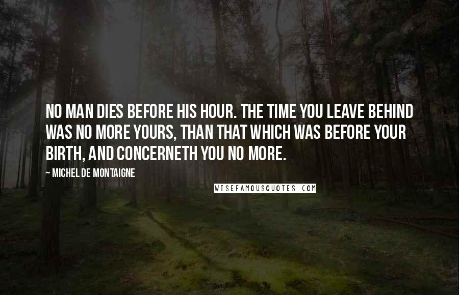 Michel De Montaigne Quotes: No man dies before his hour. The time you leave behind was no more yours, than that which was before your birth, and concerneth you no more.