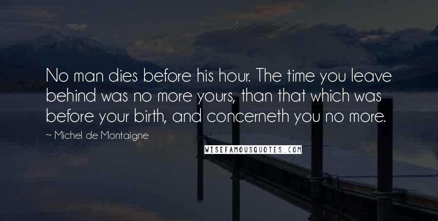 Michel De Montaigne Quotes: No man dies before his hour. The time you leave behind was no more yours, than that which was before your birth, and concerneth you no more.