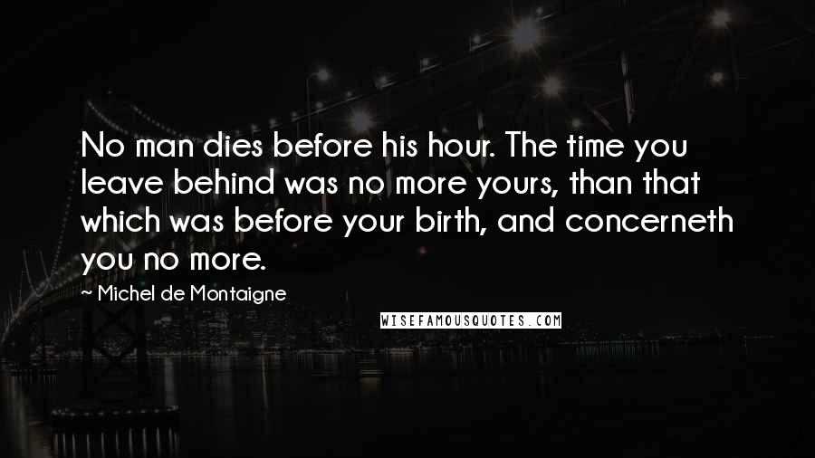 Michel De Montaigne Quotes: No man dies before his hour. The time you leave behind was no more yours, than that which was before your birth, and concerneth you no more.