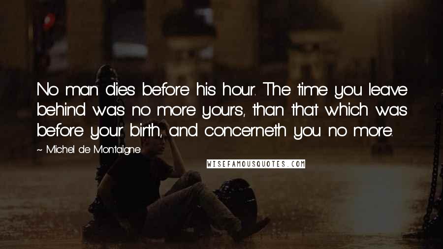 Michel De Montaigne Quotes: No man dies before his hour. The time you leave behind was no more yours, than that which was before your birth, and concerneth you no more.