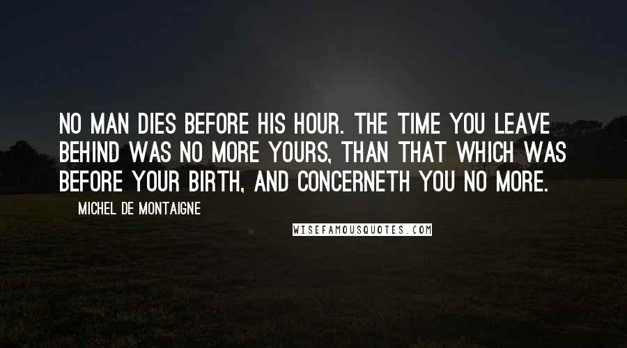 Michel De Montaigne Quotes: No man dies before his hour. The time you leave behind was no more yours, than that which was before your birth, and concerneth you no more.