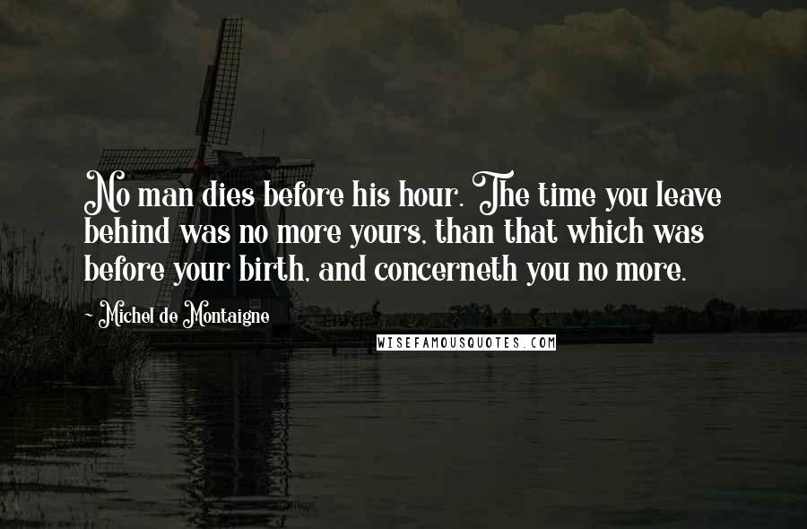 Michel De Montaigne Quotes: No man dies before his hour. The time you leave behind was no more yours, than that which was before your birth, and concerneth you no more.