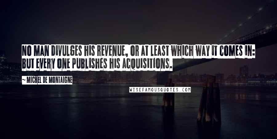 Michel De Montaigne Quotes: No man divulges his revenue, or at least which way it comes in: but every one publishes his acquisitions.