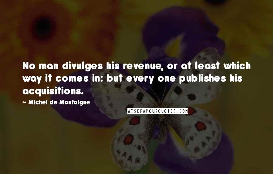 Michel De Montaigne Quotes: No man divulges his revenue, or at least which way it comes in: but every one publishes his acquisitions.