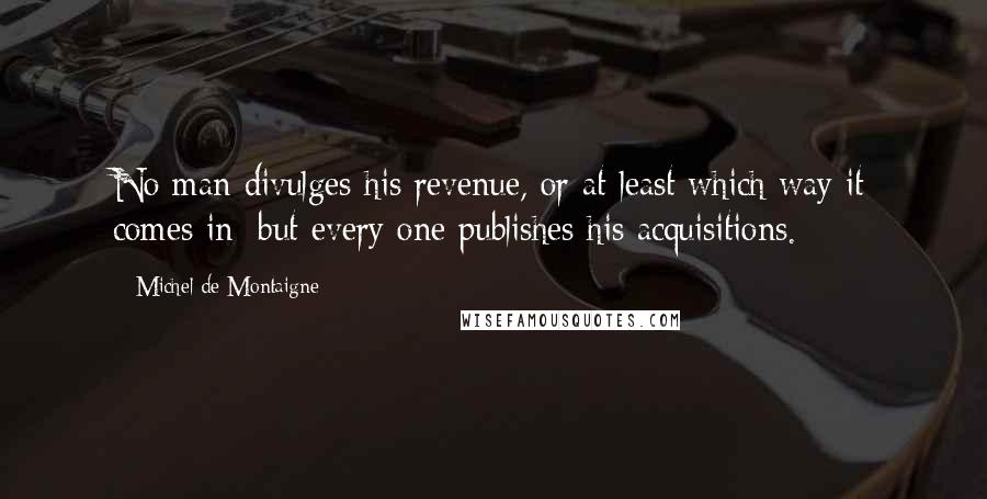 Michel De Montaigne Quotes: No man divulges his revenue, or at least which way it comes in: but every one publishes his acquisitions.