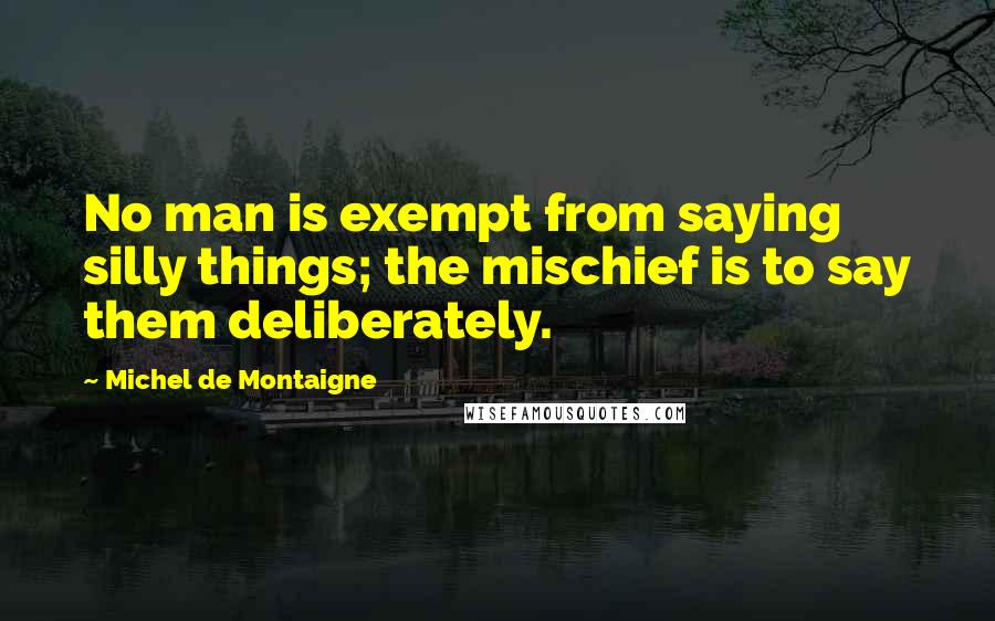Michel De Montaigne Quotes: No man is exempt from saying silly things; the mischief is to say them deliberately.