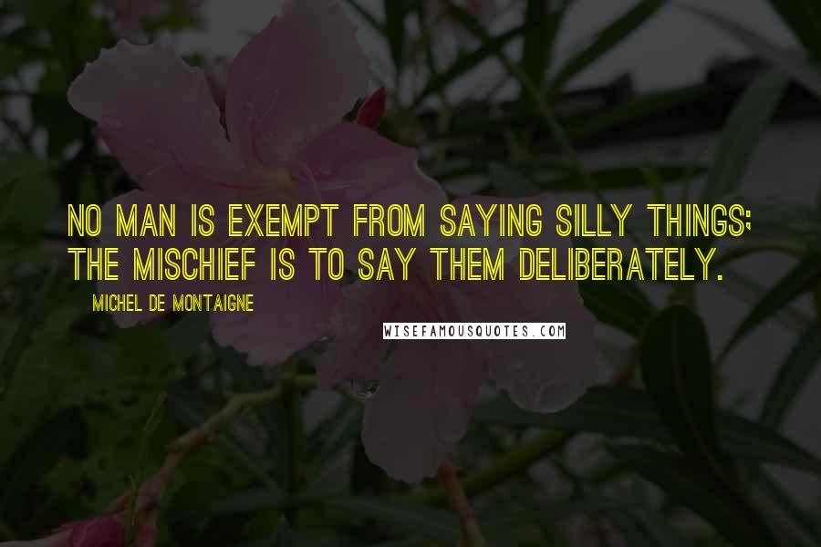 Michel De Montaigne Quotes: No man is exempt from saying silly things; the mischief is to say them deliberately.