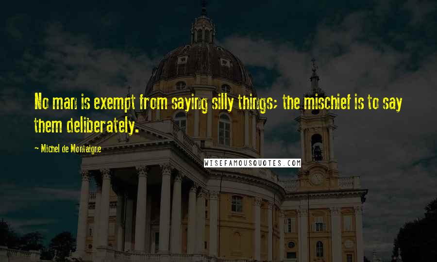 Michel De Montaigne Quotes: No man is exempt from saying silly things; the mischief is to say them deliberately.