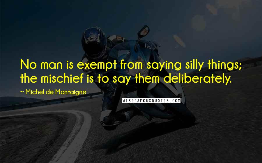 Michel De Montaigne Quotes: No man is exempt from saying silly things; the mischief is to say them deliberately.