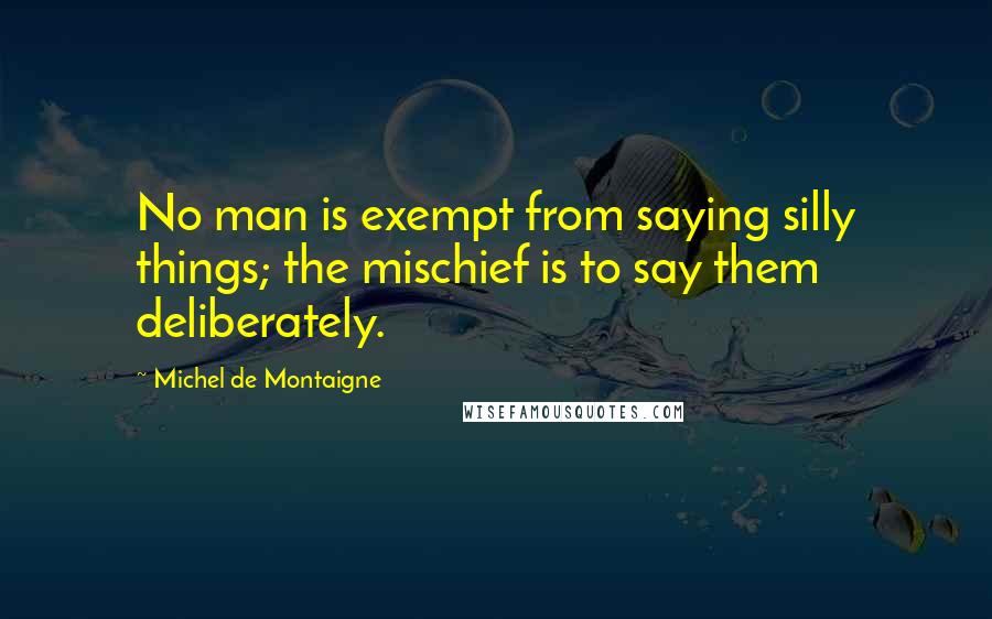 Michel De Montaigne Quotes: No man is exempt from saying silly things; the mischief is to say them deliberately.