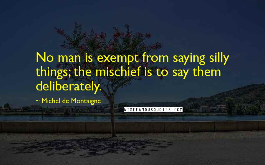 Michel De Montaigne Quotes: No man is exempt from saying silly things; the mischief is to say them deliberately.