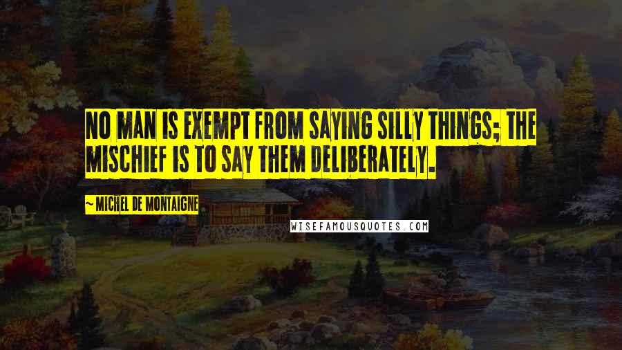 Michel De Montaigne Quotes: No man is exempt from saying silly things; the mischief is to say them deliberately.