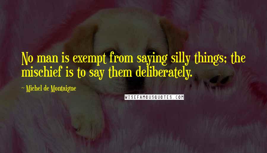 Michel De Montaigne Quotes: No man is exempt from saying silly things; the mischief is to say them deliberately.