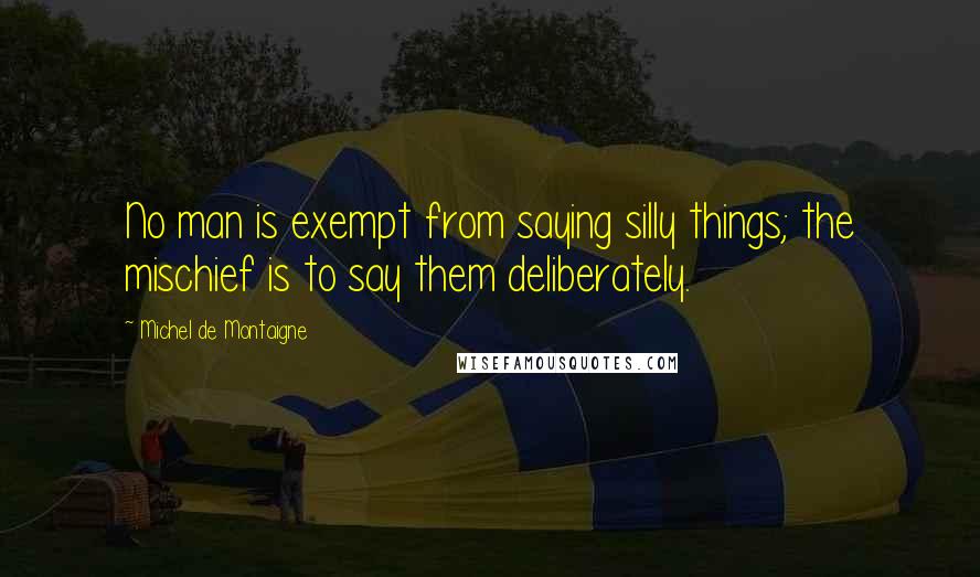 Michel De Montaigne Quotes: No man is exempt from saying silly things; the mischief is to say them deliberately.