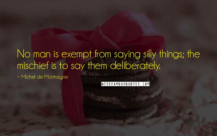 Michel De Montaigne Quotes: No man is exempt from saying silly things; the mischief is to say them deliberately.