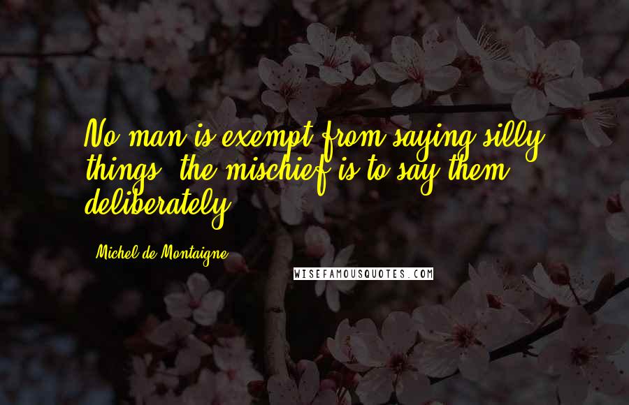 Michel De Montaigne Quotes: No man is exempt from saying silly things; the mischief is to say them deliberately.