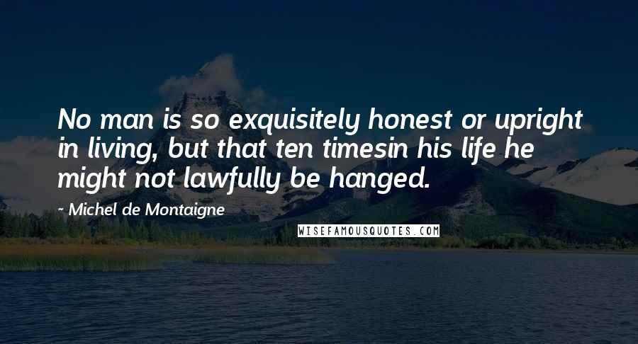 Michel De Montaigne Quotes: No man is so exquisitely honest or upright in living, but that ten timesin his life he might not lawfully be hanged.