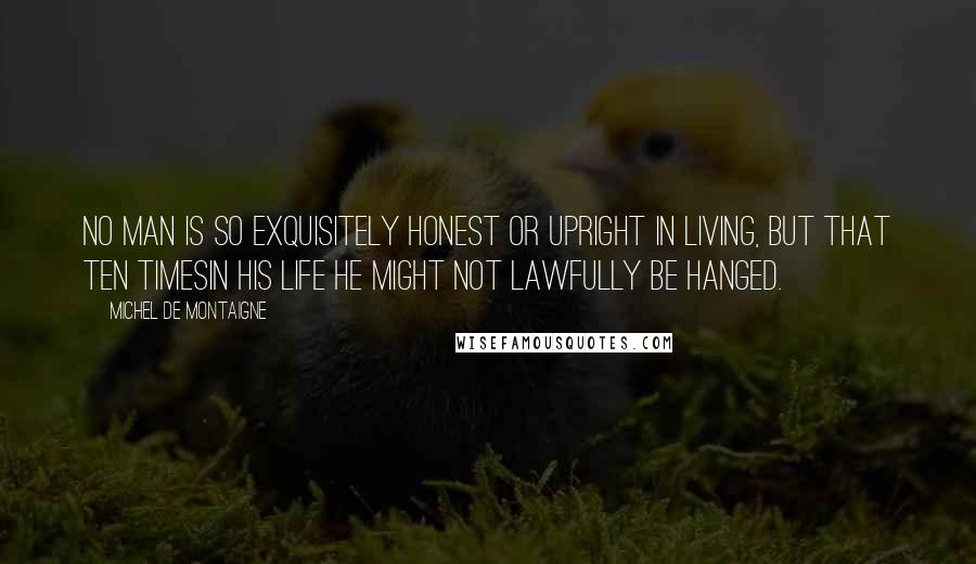 Michel De Montaigne Quotes: No man is so exquisitely honest or upright in living, but that ten timesin his life he might not lawfully be hanged.