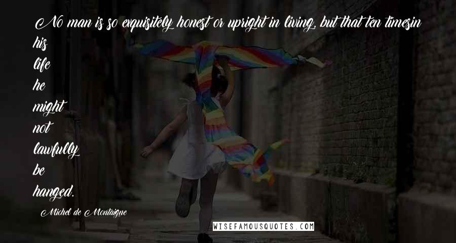 Michel De Montaigne Quotes: No man is so exquisitely honest or upright in living, but that ten timesin his life he might not lawfully be hanged.