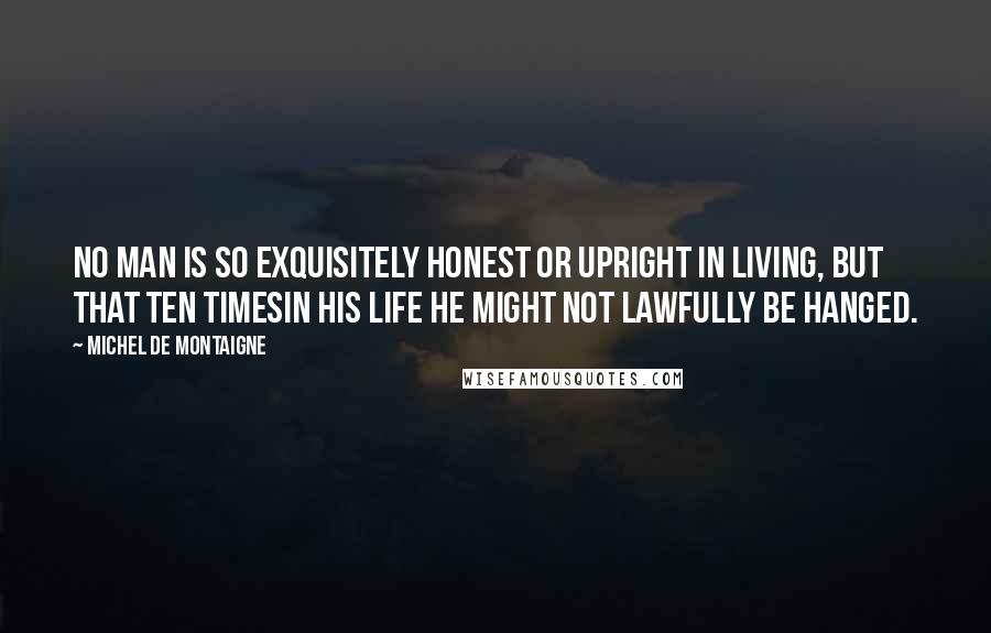 Michel De Montaigne Quotes: No man is so exquisitely honest or upright in living, but that ten timesin his life he might not lawfully be hanged.
