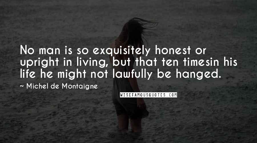 Michel De Montaigne Quotes: No man is so exquisitely honest or upright in living, but that ten timesin his life he might not lawfully be hanged.
