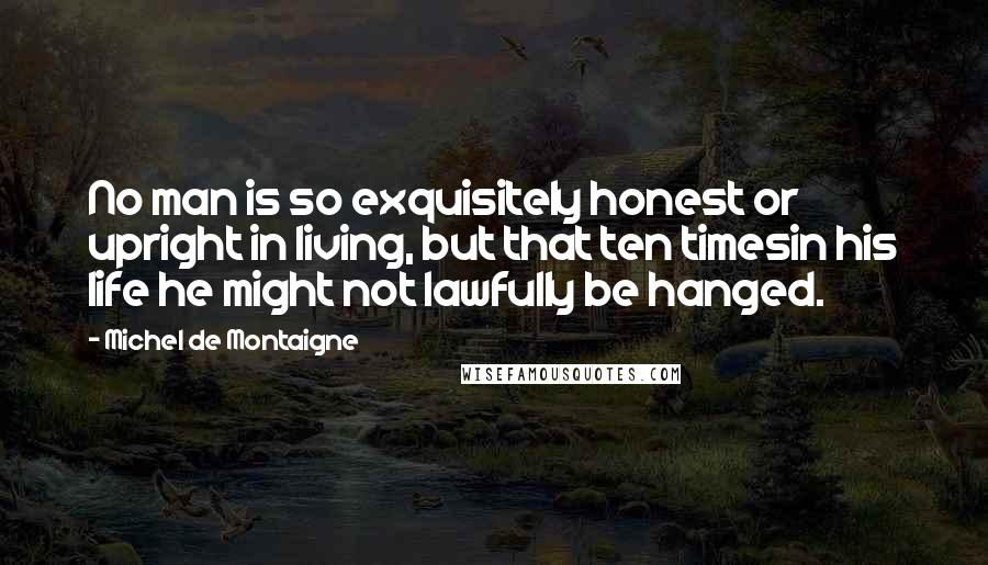 Michel De Montaigne Quotes: No man is so exquisitely honest or upright in living, but that ten timesin his life he might not lawfully be hanged.