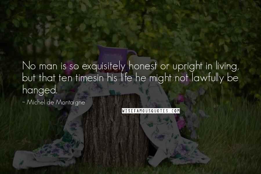 Michel De Montaigne Quotes: No man is so exquisitely honest or upright in living, but that ten timesin his life he might not lawfully be hanged.