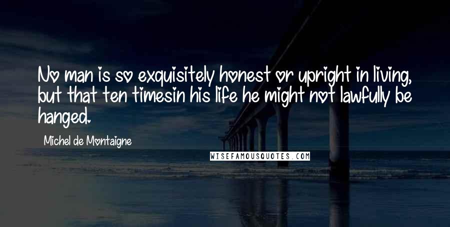 Michel De Montaigne Quotes: No man is so exquisitely honest or upright in living, but that ten timesin his life he might not lawfully be hanged.