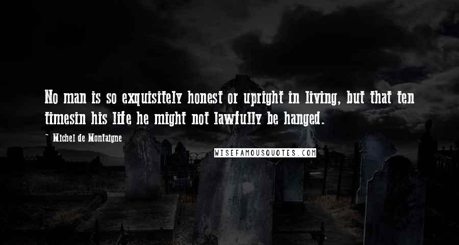 Michel De Montaigne Quotes: No man is so exquisitely honest or upright in living, but that ten timesin his life he might not lawfully be hanged.