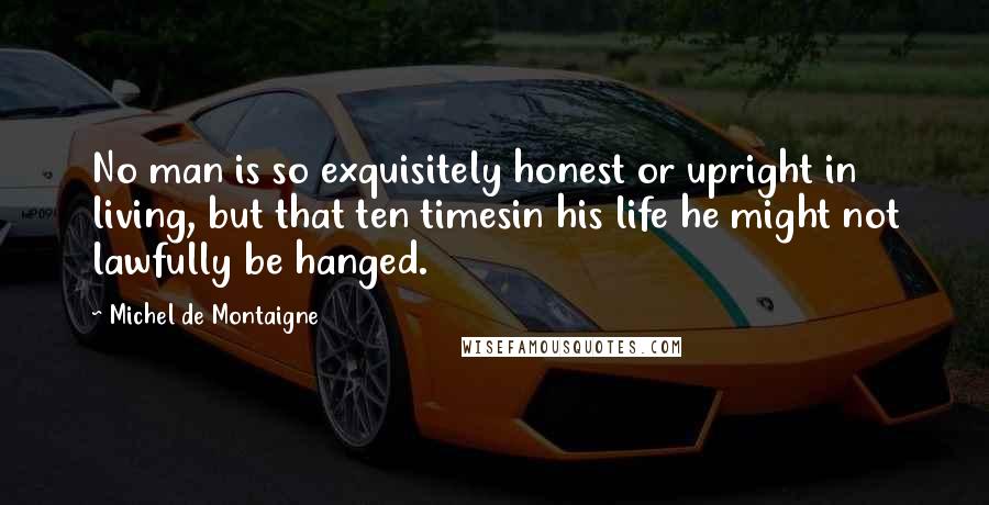 Michel De Montaigne Quotes: No man is so exquisitely honest or upright in living, but that ten timesin his life he might not lawfully be hanged.