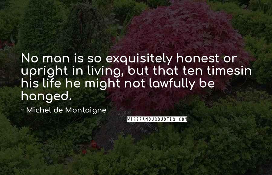 Michel De Montaigne Quotes: No man is so exquisitely honest or upright in living, but that ten timesin his life he might not lawfully be hanged.