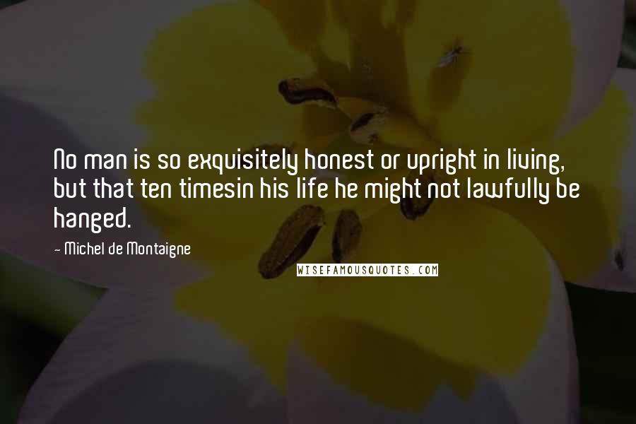 Michel De Montaigne Quotes: No man is so exquisitely honest or upright in living, but that ten timesin his life he might not lawfully be hanged.