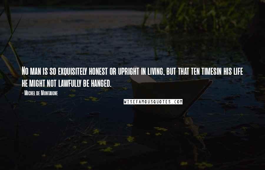 Michel De Montaigne Quotes: No man is so exquisitely honest or upright in living, but that ten timesin his life he might not lawfully be hanged.
