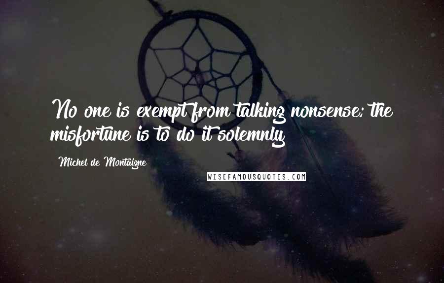 Michel De Montaigne Quotes: No one is exempt from talking nonsense; the misfortune is to do it solemnly