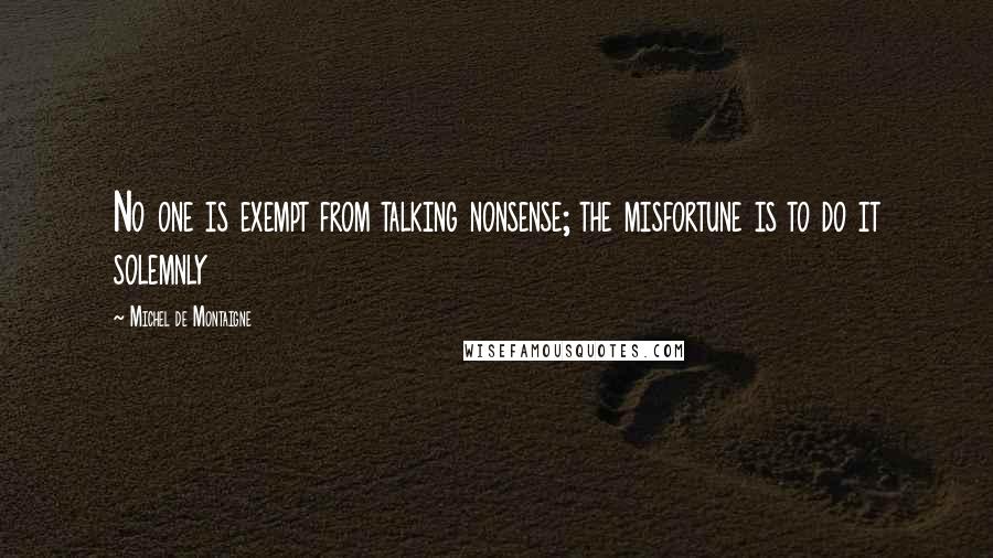 Michel De Montaigne Quotes: No one is exempt from talking nonsense; the misfortune is to do it solemnly