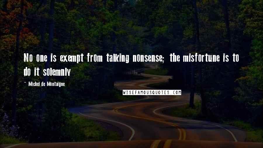 Michel De Montaigne Quotes: No one is exempt from talking nonsense; the misfortune is to do it solemnly