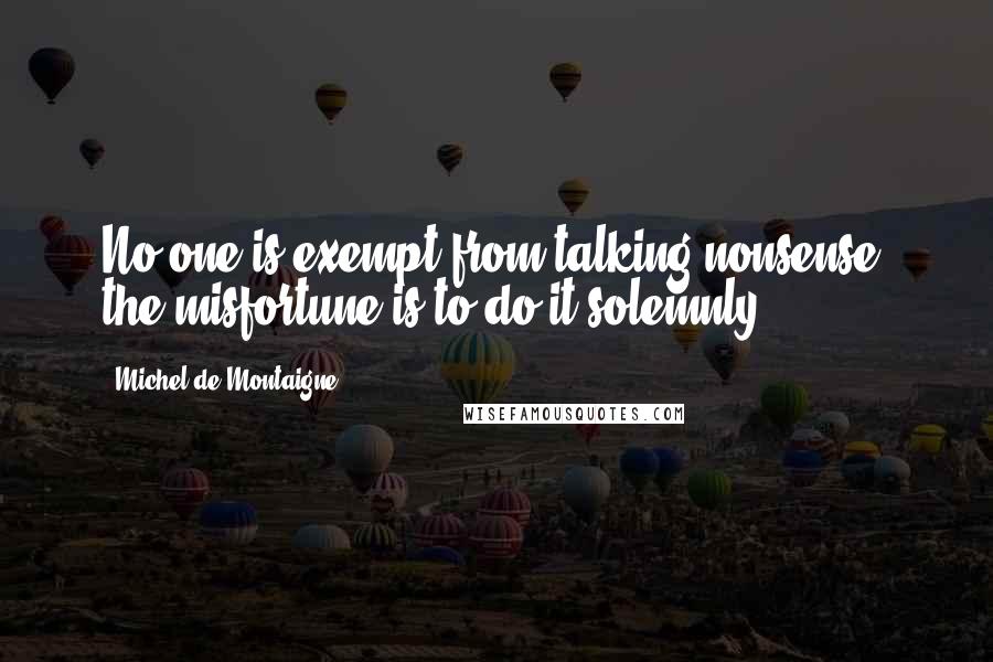 Michel De Montaigne Quotes: No one is exempt from talking nonsense; the misfortune is to do it solemnly