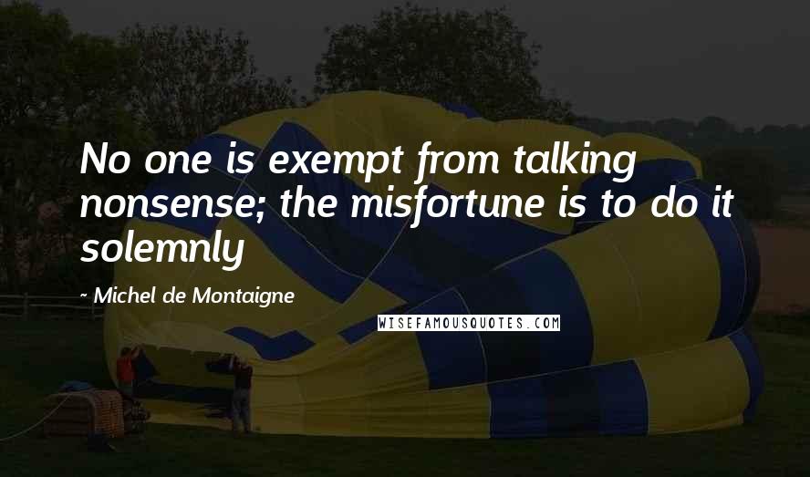 Michel De Montaigne Quotes: No one is exempt from talking nonsense; the misfortune is to do it solemnly