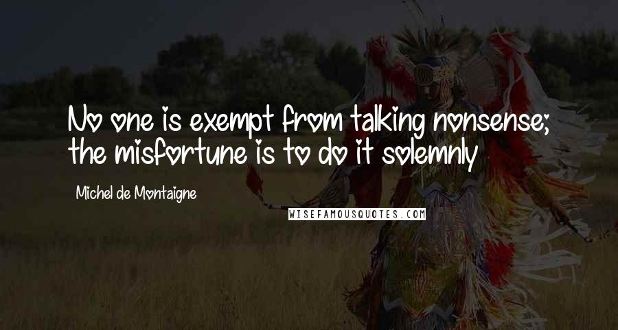 Michel De Montaigne Quotes: No one is exempt from talking nonsense; the misfortune is to do it solemnly