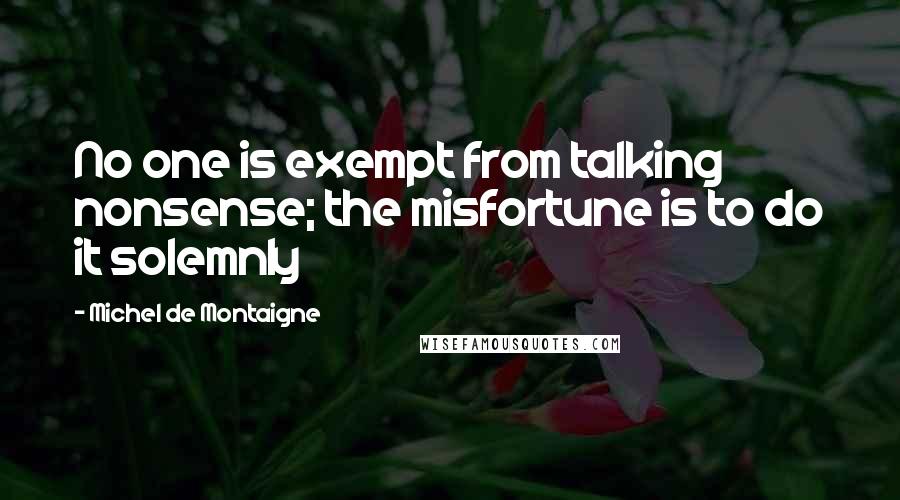 Michel De Montaigne Quotes: No one is exempt from talking nonsense; the misfortune is to do it solemnly