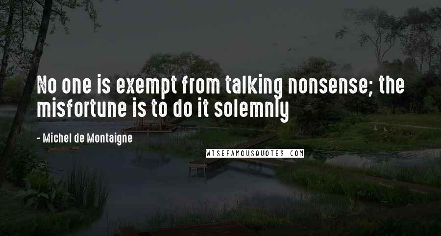 Michel De Montaigne Quotes: No one is exempt from talking nonsense; the misfortune is to do it solemnly