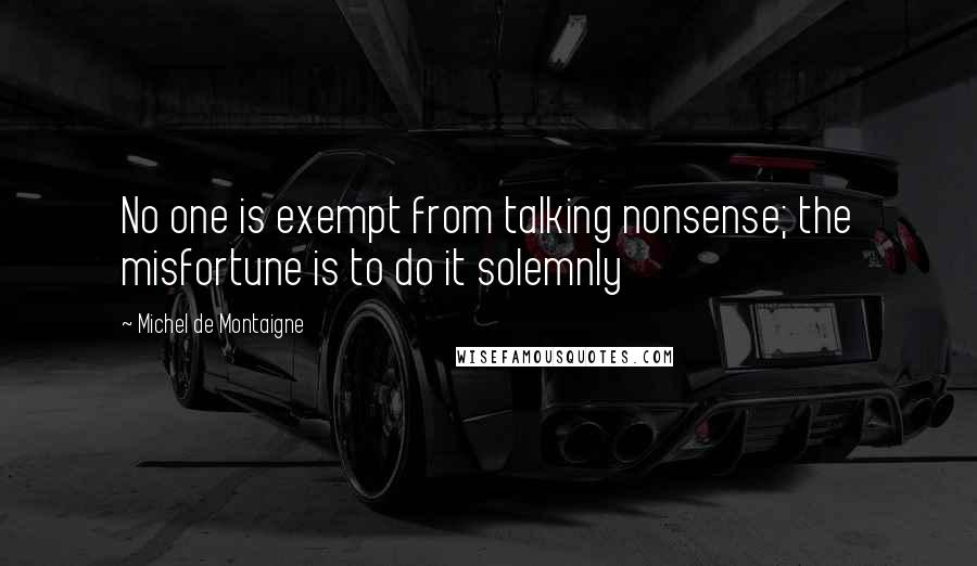 Michel De Montaigne Quotes: No one is exempt from talking nonsense; the misfortune is to do it solemnly