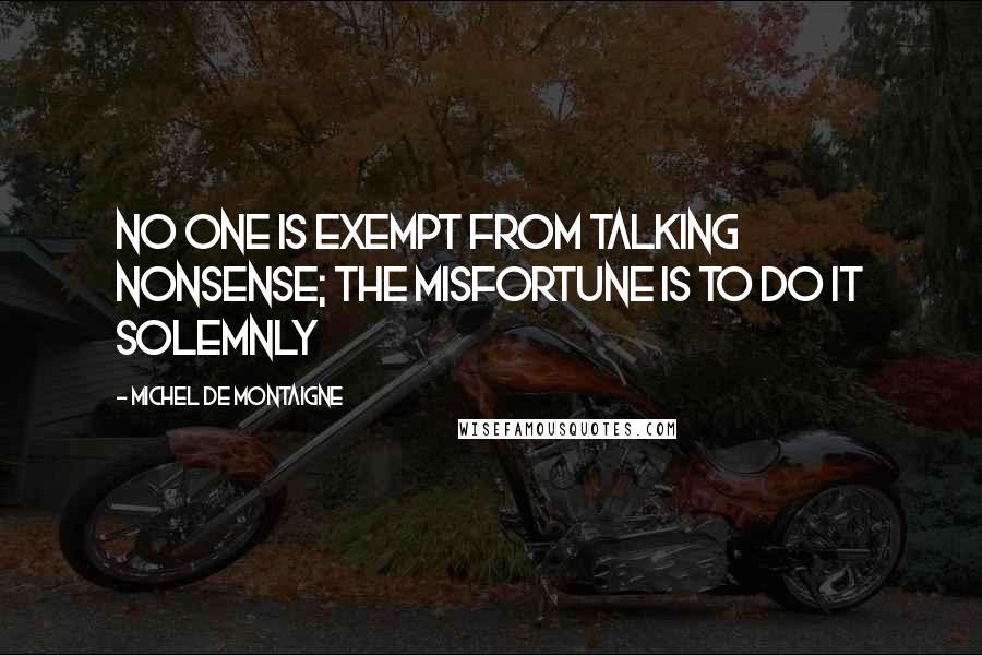 Michel De Montaigne Quotes: No one is exempt from talking nonsense; the misfortune is to do it solemnly