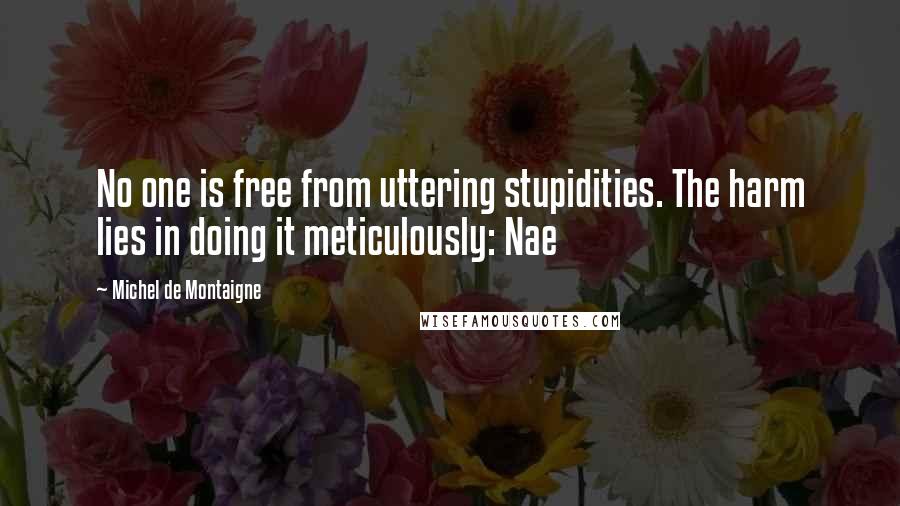 Michel De Montaigne Quotes: No one is free from uttering stupidities. The harm lies in doing it meticulously: Nae