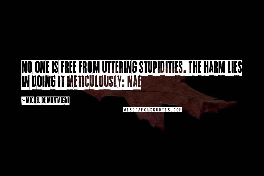 Michel De Montaigne Quotes: No one is free from uttering stupidities. The harm lies in doing it meticulously: Nae