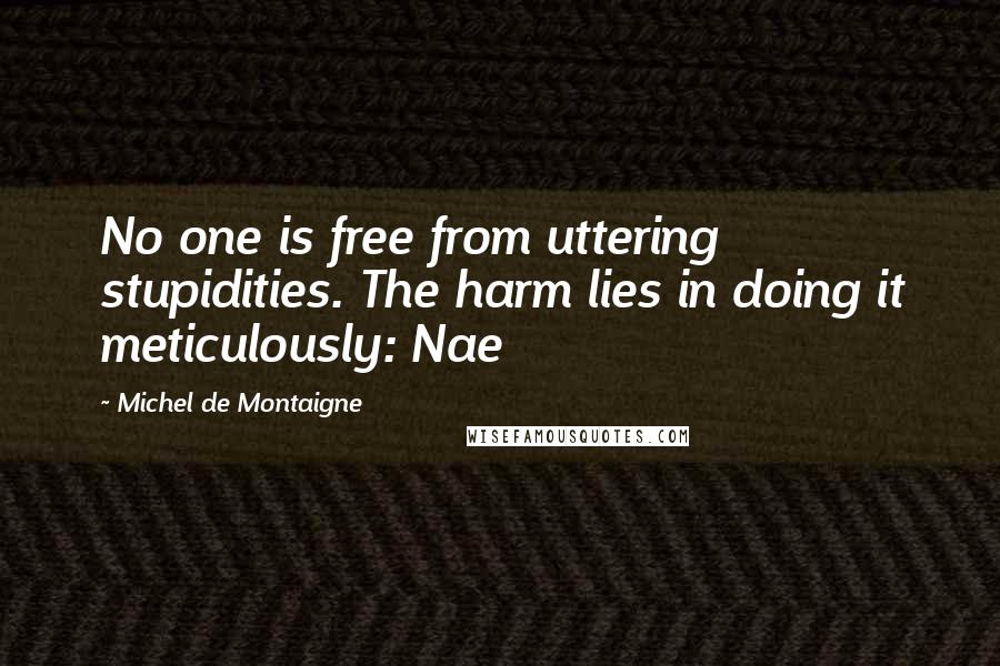 Michel De Montaigne Quotes: No one is free from uttering stupidities. The harm lies in doing it meticulously: Nae