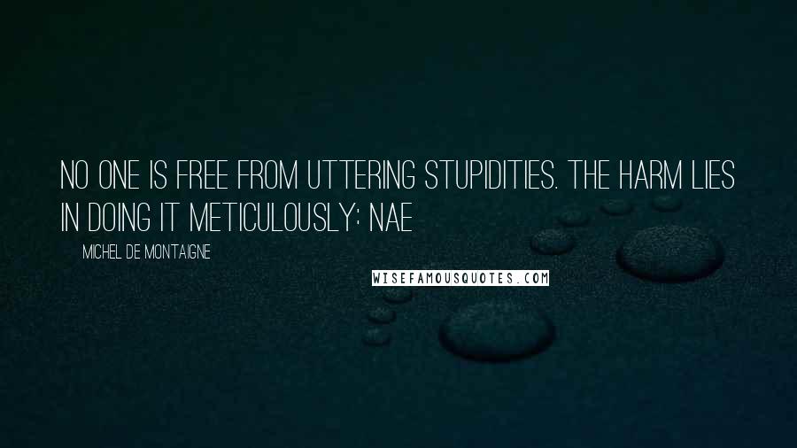 Michel De Montaigne Quotes: No one is free from uttering stupidities. The harm lies in doing it meticulously: Nae