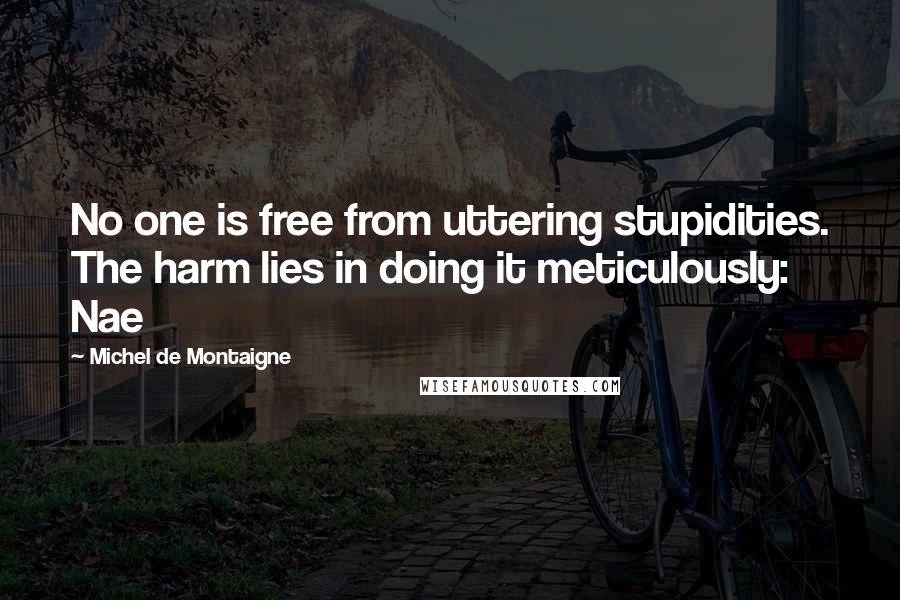 Michel De Montaigne Quotes: No one is free from uttering stupidities. The harm lies in doing it meticulously: Nae