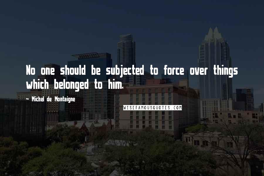 Michel De Montaigne Quotes: No one should be subjected to force over things which belonged to him.